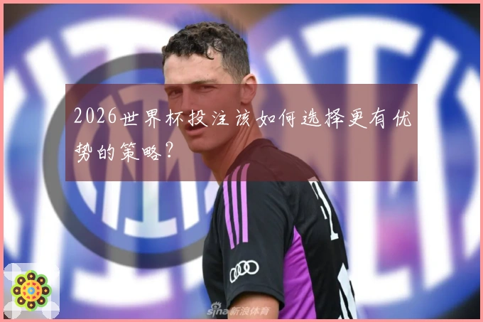 2026世界杯投注该如何选择更有优势的策略?